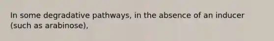 In some degradative pathways, in the absence of an inducer (such as arabinose),
