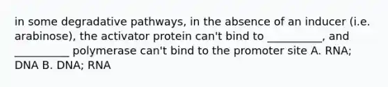 in some degradative pathways, in the absence of an inducer (i.e. arabinose), the activator protein can't bind to __________, and __________ polymerase can't bind to the promoter site A. RNA; DNA B. DNA; RNA