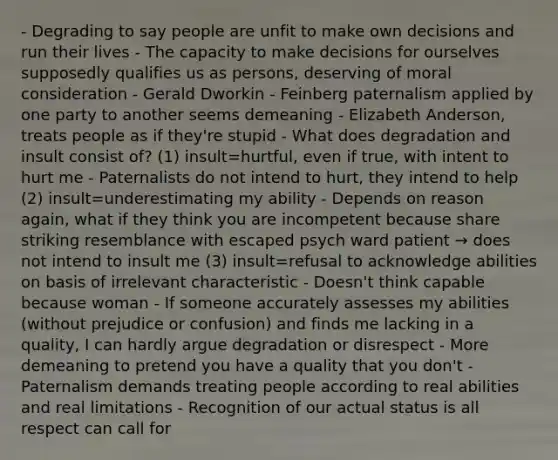 - Degrading to say people are unfit to make own decisions and run their lives - The capacity to make decisions for ourselves supposedly qualifies us as persons, deserving of moral consideration - Gerald Dworkin - Feinberg paternalism applied by one party to another seems demeaning - Elizabeth Anderson, treats people as if they're stupid - What does degradation and insult consist of? (1) insult=hurtful, even if true, with intent to hurt me - Paternalists do not intend to hurt, they intend to help (2) insult=underestimating my ability - Depends on reason again, what if they think you are incompetent because share striking resemblance with escaped psych ward patient → does not intend to insult me (3) insult=refusal to acknowledge abilities on basis of irrelevant characteristic - Doesn't think capable because woman - If someone accurately assesses my abilities (without prejudice or confusion) and finds me lacking in a quality, I can hardly argue degradation or disrespect - More demeaning to pretend you have a quality that you don't - Paternalism demands treating people according to real abilities and real limitations - Recognition of our actual status is all respect can call for