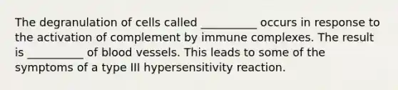 The degranulation of cells called __________ occurs in response to the activation of complement by immune complexes. The result is __________ of <a href='https://www.questionai.com/knowledge/kZJ3mNKN7P-blood-vessels' class='anchor-knowledge'>blood vessels</a>. This leads to some of the symptoms of a type III hypersensitivity reaction.