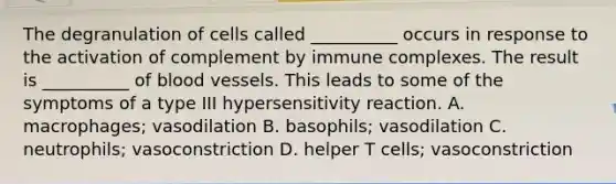 The degranulation of cells called __________ occurs in response to the activation of complement by immune complexes. The result is __________ of <a href='https://www.questionai.com/knowledge/kZJ3mNKN7P-blood-vessels' class='anchor-knowledge'>blood vessels</a>. This leads to some of the symptoms of a type III hypersensitivity reaction. A. macrophages; vasodilation B. basophils; vasodilation C. neutrophils; vasoconstriction D. helper T cells; vasoconstriction