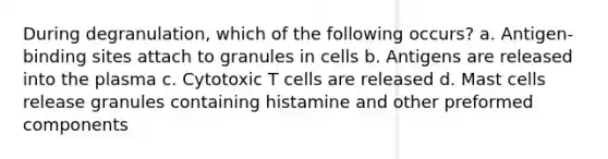 During degranulation, which of the following occurs? a. Antigen-binding sites attach to granules in cells b. Antigens are released into the plasma c. Cytotoxic T cells are released d. Mast cells release granules containing histamine and other preformed components