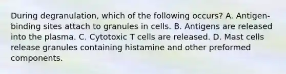 During degranulation, which of the following occurs? A. Antigen-binding sites attach to granules in cells. B. Antigens are released into the plasma. C. Cytotoxic T cells are released. D. Mast cells release granules containing histamine and other preformed components.