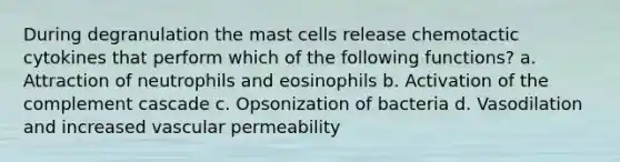 During degranulation the mast cells release chemotactic cytokines that perform which of the following functions? a. Attraction of neutrophils and eosinophils b. Activation of the complement cascade c. Opsonization of bacteria d. Vasodilation and increased vascular permeability