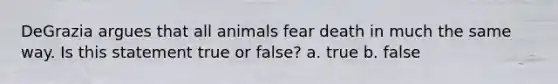 DeGrazia argues that all animals fear death in much the same way. Is this statement true or false? a. true b. false