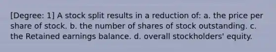 [Degree: 1] A stock split results in a reduction of: a. the price per share of stock. b. the number of shares of stock outstanding. c. the Retained earnings balance. d. overall stockholders' equity.