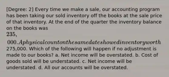 [Degree: 2] Every time we make a sale, our accounting program has been taking our sold inventory off the books at the sale price of that inventory. At the end of the quarter the inventory balance on the books was 235,000. A physical count on the same date showed inventory worth275,000. Which of the following will happen if no adjustment is made to our books? a. Net income will be overstated. b. Cost of goods sold will be understated. c. Net income will be understated. d. All our accounts will be overstated.