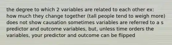 the degree to which 2 variables are related to each other ex: how much they change together (tall people tend to weigh more) does not show causation sometimes variables are referred to a s predictor and outcome variables, but, unless time orders the variables, your predictor and outcome can be flipped