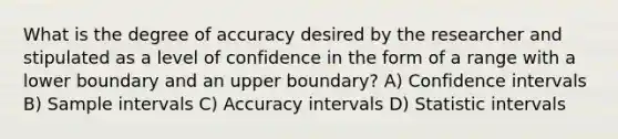 What is the degree of accuracy desired by the researcher and stipulated as a level of confidence in the form of a range with a lower boundary and an upper boundary? A) Confidence intervals B) Sample intervals C) Accuracy intervals D) Statistic intervals