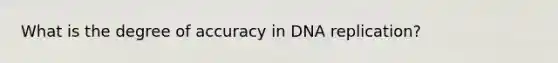 What is the degree of accuracy in DNA replication?