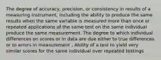 The degree of accuracy, precision, or consistency in results of a measuring instrument, including the ability to produce the same results when the same variable is measured more than once or repeated applications of the same test on the same individual produce the same measurement. The degree to which individual differences on scores or in data are due either to true differences or to errors in measurement , Ability of a test to yield very similar scores for the same individual over repeated testings