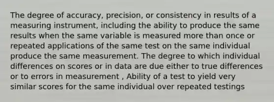 The degree of accuracy, precision, or consistency in results of a measuring instrument, including the ability to produce the same results when the same variable is measured more than once or repeated applications of the same test on the same individual produce the same measurement. The degree to which individual differences on scores or in data are due either to true differences or to errors in measurement , Ability of a test to yield very similar scores for the same individual over repeated testings