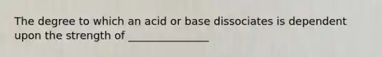 The degree to which an acid or base dissociates is dependent upon the strength of _______________