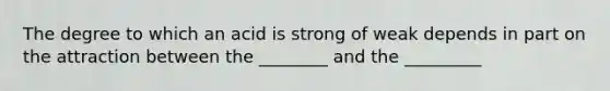 The degree to which an acid is strong of weak depends in part on the attraction between the ________ and the _________