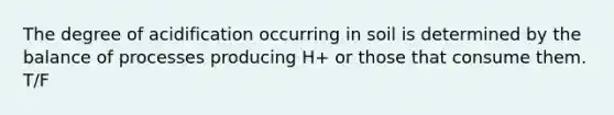 The degree of acidification occurring in soil is determined by the balance of processes producing H+ or those that consume them. T/F