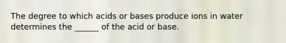 The degree to which acids or bases produce ions in water determines the ______ of the acid or base.