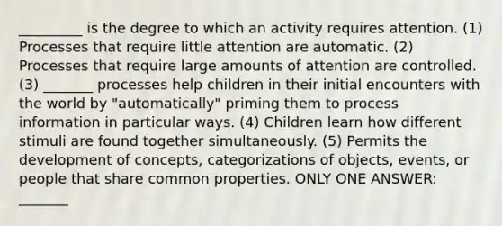 _________ is the degree to which an activity requires attention. (1) Processes that require little attention are automatic. (2) Processes that require large amounts of attention are controlled. (3) _______ processes help children in their initial encounters with the world by "automatically" priming them to process information in particular ways. (4) Children learn how different stimuli are found together simultaneously. (5) Permits the development of concepts, categorizations of objects, events, or people that share common properties. ONLY ONE ANSWER: _______