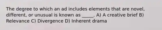 The degree to which an ad includes elements that are novel, different, or unusual is known as _____. A) A creative brief B) Relevance C) Divergence D) Inherent drama