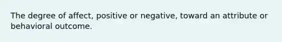 The degree of affect, positive or negative, toward an attribute or behavioral outcome.