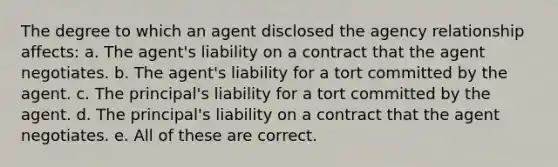 The degree to which an agent disclosed the agency relationship affects: a. The agent's liability on a contract that the agent negotiates. b. The agent's liability for a tort committed by the agent. c. The principal's liability for a tort committed by the agent. d. The principal's liability on a contract that the agent negotiates. e. All of these are correct.