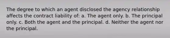 The degree to which an agent disclosed the agency relationship affects the contract liability of: a. The agent only. b. The principal only. c. Both the agent and the principal. d. Neither the agent nor the principal.