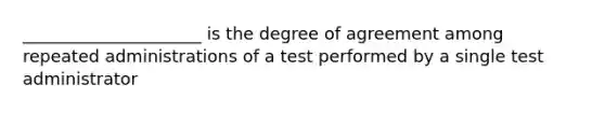 _____________________ is the degree of agreement among repeated administrations of a test performed by a single test administrator