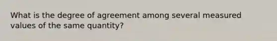 What is the degree of agreement among several measured values of the same quantity?