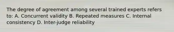 The degree of agreement among several trained experts refers to: A. Concurrent validity B. Repeated measures C. Internal consistency D. Inter-judge reliability