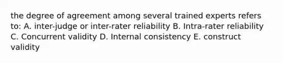 the degree of agreement among several trained experts refers to: A. inter-judge or inter-rater reliability B. Intra-rater reliability C. Concurrent validity D. Internal consistency E. construct validity