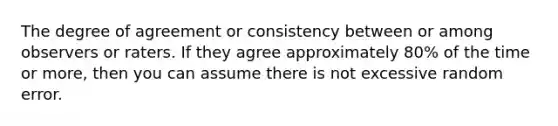 The degree of agreement or consistency between or among observers or raters. If they agree approximately 80% of the time or more, then you can assume there is not excessive random error.