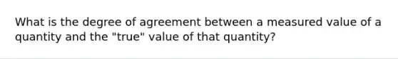 What is the degree of agreement between a measured value of a quantity and the "true" value of that quantity?