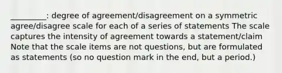 _________: degree of agreement/disagreement on a symmetric agree/disagree scale for each of a series of statements The scale captures the intensity of agreement towards a statement/claim Note that the scale items are not questions, but are formulated as statements (so no question mark in the end, but a period.)