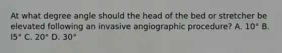 At what degree angle should the head of the bed or stretcher be elevated following an invasive angiographic procedure? A. 10° B. l5° C. 20° D. 30°