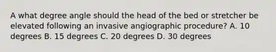 A what degree angle should the head of the bed or stretcher be elevated following an invasive angiographic procedure? A. 10 degrees B. 15 degrees C. 20 degrees D. 30 degrees