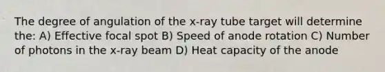 The degree of angulation of the x-ray tube target will determine the: A) Effective focal spot B) Speed of anode rotation C) Number of photons in the x-ray beam D) Heat capacity of the anode