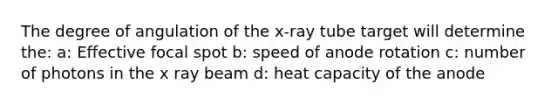 The degree of angulation of the x-ray tube target will determine the: a: Effective focal spot b: speed of anode rotation c: number of photons in the x ray beam d: heat capacity of the anode