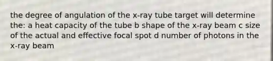 the degree of angulation of the x-ray tube target will determine the: a heat capacity of the tube b shape of the x-ray beam c size of the actual and effective focal spot d number of photons in the x-ray beam