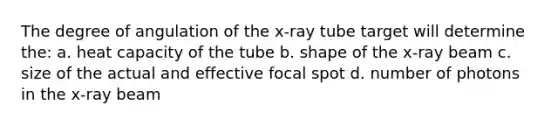 The degree of angulation of the x-ray tube target will determine the: a. heat capacity of the tube b. shape of the x-ray beam c. size of the actual and effective focal spot d. number of photons in the x-ray beam