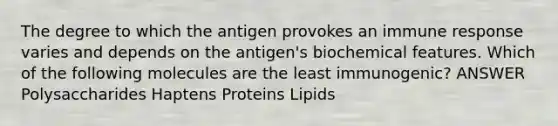 The degree to which the antigen provokes an immune response varies and depends on the antigen's biochemical features. Which of the following molecules are the least immunogenic? ANSWER Polysaccharides Haptens Proteins Lipids