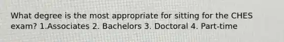 What degree is the most appropriate for sitting for the CHES exam? 1.Associates 2. Bachelors 3. Doctoral 4. Part-time