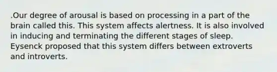 .Our degree of arousal is based on processing in a part of the brain called this. This system affects alertness. It is also involved in inducing and terminating the different stages of sleep. Eysenck proposed that this system differs between extroverts and introverts.
