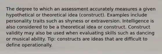 The degree to which an assessment accurately measures a given hypothetical or theoretical idea (construct). Examples include personality traits such as shyness or extraversion. Intelligence is also considered to be a theoretical idea or construct. Construct validity may also be used when evaluating skills such as dancing or musical ability. Tip: constructs are ideas that are difficult to define operationally.