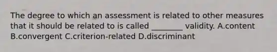 The degree to which an assessment is related to other measures that it should be related to is called ________ validity. A.content B.convergent C.criterion-related D.discriminant