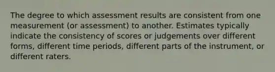 The degree to which assessment results are consistent from one measurement (or assessment) to another. Estimates typically indicate the consistency of scores or judgements over different forms, different time periods, different parts of the instrument, or different raters.