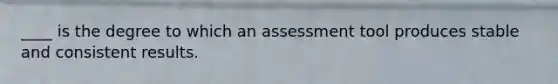 ____ is the degree to which an assessment tool produces stable and consistent results.