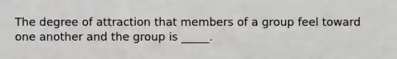 The degree of attraction that members of a group feel toward one another and the group is _____.