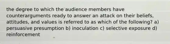 the degree to which the audience members have counterarguments ready to answer an attack on their beliefs, attitudes, and values is referred to as which of the following? a) persuasive presumption b) inoculation c) selective exposure d) reinforcement