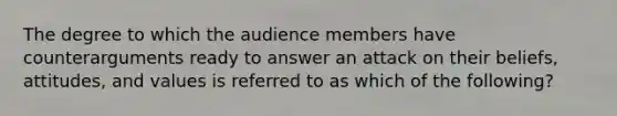 The degree to which the audience members have counterarguments ready to answer an attack on their beliefs, attitudes, and values is referred to as which of the following?