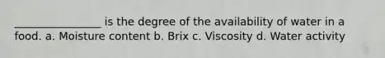 ________________ is the degree of the availability of water in a food. a. Moisture content b. Brix c. Viscosity d. Water activity