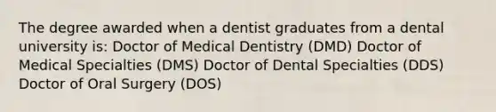 The degree awarded when a dentist graduates from a dental university is: Doctor of Medical Dentistry (DMD) Doctor of Medical Specialties (DMS) Doctor of Dental Specialties (DDS) Doctor of Oral Surgery (DOS)